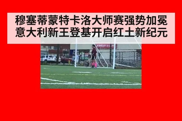 穆塞蒂蒙特卡洛大师赛强势加冕意大利新王登基开启红土新纪元